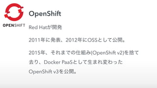 OpenShift
Red Hatが開発
2011年に発表、2012年にOSSとして公開。
2015年、それまでの仕組み(OpenShift v2)を捨て
去り、Docker PaaSとして生まれ変わった
OpenShift v3を公開。
 