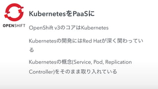 KubernetesをPaaSに
OpenShift v3のコアはKubernetes
Kubernetesの開発にはRed Hatが深く関わってい
る
Kubernetesの概念(Service, Pod, Replication
Controller)をそのまま取り入れている
 