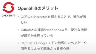 OpenShiftのメリット
• コアにKubernetesを据えることで、進化が著
しい
• Githubとの連携やwebhookなど、便利な機能
が最初から っている
• Red Hat + Google + その他沢山のベンダーや
開発者によって開発される安心感
 
