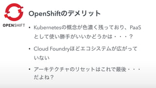 OpenShiftのデメリット
• Kubernetesの概念が色濃く残っており、PaaS
として使い勝手がいいかどうかは・・・？
• Cloud Foundryほどエコシステムが広がって
いない
• アーキテクチャのリセットはこれで最後・・・
だよね？
 