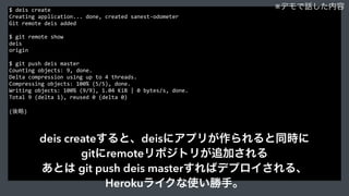 $	
  deis	
  create	
  
Creating	
  application...	
  done,	
  created	
  sanest-­‐odometer	
  
Git	
  remote	
  deis	
  added	
  
$	
  git	
  remote	
  show	
  
deis	
  
origin	
  
$	
  git	
  push	
  deis	
  master	
  
Counting	
  objects:	
  9,	
  done.	
  
Delta	
  compression	
  using	
  up	
  to	
  4	
  threads.	
  
Compressing	
  objects:	
  100%	
  (5/5),	
  done.	
  
Writing	
  objects:	
  100%	
  (9/9),	
  1.04	
  KiB	
  |	
  0	
  bytes/s,	
  done.	
  
Total	
  9	
  (delta	
  1),	
  reused	
  0	
  (delta	
  0)	
  
(後略)
※デモで話した内容
deis createすると、deisにアプリが作られると同時に
gitにremoteリポジトリが追加される
あとは git push deis masterすればデプロイされる、
Herokuライクな使い勝手。
 