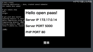 $	
  deis	
  create	
  
Creating	
  application...	
  done,	
  created	
  sanest-­‐odometer	
  
Git	
  remote	
  deis	
  added	
  
$	
  git	
  remote	
  show	
  
deis	
  
origin	
  
$	
  git	
  push	
  deis	
  master	
  
Counting	
  objects:	
  9,	
  done.	
  
Delta	
  compression	
  using	
  up	
  to	
  4	
  threads.	
  
Compressing	
  objects:	
  100%	
  (5/5),	
  done.	
  
Writing	
  objects:	
  100%	
  (9/9),	
  1.04	
  KiB	
  |	
  0	
  bytes/s,	
  done.	
  
Total	
  9	
  (delta	
  1),	
  reused	
  0	
  (delta	
  0)	
  
(後略)
※デモで話した内容
簡単
 