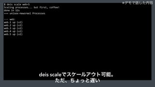 $	
  deis	
  scale	
  web=5	
  
Scaling	
  processes...	
  but	
  first,	
  coffee!	
  
done	
  in	
  12s	
  
===	
  unisex-­‐newsreel	
  Processes	
  
-­‐-­‐-­‐	
  web:	
  
web.1	
  up	
  (v2)	
  
web.2	
  up	
  (v2)	
  
web.3	
  up	
  (v2)	
  
web.4	
  up	
  (v2)	
  
web.5	
  up	
  (v2)	
  
※デモで話した内容
deis scaleでスケールアウト可能。
ただ、ちょっと遅い
 
