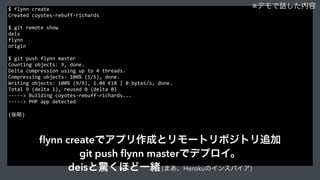$	
  flynn	
  create	
  
Created	
  coyotes-­‐rebuff-­‐richards	
  
$	
  git	
  remote	
  show	
  
deis	
  
flynn	
  
origin	
  
$	
  git	
  push	
  flynn	
  master	
  
Counting	
  objects:	
  9,	
  done.	
  
Delta	
  compression	
  using	
  up	
  to	
  4	
  threads.	
  
Compressing	
  objects:	
  100%	
  (5/5),	
  done.	
  
Writing	
  objects:	
  100%	
  (9/9),	
  1.04	
  KiB	
  |	
  0	
  bytes/s,	
  done.	
  
Total	
  9	
  (delta	
  1),	
  reused	
  0	
  (delta	
  0)	
  
-­‐-­‐-­‐-­‐-­‐>	
  Building	
  coyotes-­‐rebuff-­‐richards...	
  
-­‐-­‐-­‐-­‐-­‐>	
  PHP	
  app	
  detected	
  
(後略)	
  
※デモで話した内容
ﬂynn createでアプリ作成とリモートリポジトリ追加
git push ﬂynn masterでデプロイ。
deisと驚くほど一緒 (まあ、Herokuのインスパイア)
 