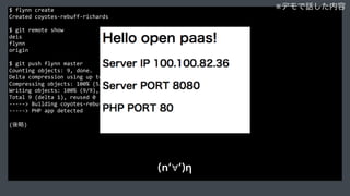$	
  flynn	
  create	
  
Created	
  coyotes-­‐rebuff-­‐richards	
  
$	
  git	
  remote	
  show	
  
deis	
  
flynn	
  
origin	
  
$	
  git	
  push	
  flynn	
  master	
  
Counting	
  objects:	
  9,	
  done.	
  
Delta	
  compression	
  using	
  up	
  to	
  4	
  threads.	
  
Compressing	
  objects:	
  100%	
  (5/5),	
  done.	
  
Writing	
  objects:	
  100%	
  (9/9),	
  1.04	
  KiB	
  |	
  0	
  bytes/s,	
  done.	
  
Total	
  9	
  (delta	
  1),	
  reused	
  0	
  (delta	
  0)	
  
-­‐-­‐-­‐-­‐-­‐>	
  Building	
  coyotes-­‐rebuff-­‐richards...	
  
-­‐-­‐-­‐-­‐-­‐>	
  PHP	
  app	
  detected	
  
(後略)	
  
※デモで話した内容
(n‘∀‘)η
 