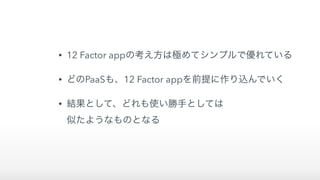 • 12 Factor appの考え方は極めてシンプルで優れている
• どのPaaSも、12 Factor appを前提に作り込んでいく
• 結果として、どれも使い勝手としては 
似たようなものとなる
 