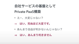自社サービスの基盤として
Private PaaS構築
• えー、大変じゃない？
 はい、死ぬほど大変です。
• あんまり自由が利かないんじゃない？
 はい、あんまり利きません
 