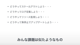 • どうやってスケールアウトしよう・・・
• どうやってログ収集しよう・・・
• どうやってリソース監視しよう・・・
• どうやって無停止でアップデートしよう・・・
みんな課題は似たようなもの
 