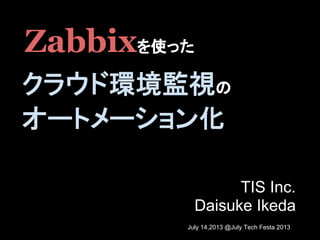 TIS Inc.
Daisuke Ikeda
Zabbixを使った
クラウド環境監視の
オートメーション化
July 14,2013 @July Tech Festa 2013
 
