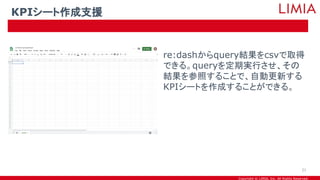 Copyright © LIMIA, Inc. All Rights Reserved.
re:dashからquery結果をcsvで取得
できる。queryを定期実行させ、その
結果を参照することで、自動更新する
KPIシートを作成することができる。
KPIシート作成支援
21
 