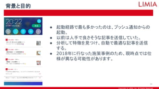 Copyright © LIMIA, Inc. All Rights Reserved.
● 起動経路で最も多かったのは、プッシュ通知からの
起動。
● 以前は人手で良さそうな記事を送信していた。
● 分析して特徴を見つけ、自動で最適な記事を送信
する。
● 2018年に行なった施策事例のため、現時点では仕
様が異なる可能性があります。
背景と目的
24
 