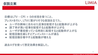 Copyright © LIMIA, Inc. All Rights Reserved.
目標はLTV - CPI > 0の状態を保つこと。
ブレストを行い、LTVに繋がりそうな仮説を立てた。
● ユーザの興味に合わせた記事を配信すると起動率が上がる
● 読了率が高い記事を配信すると起動率が上がる
● ユーザが普段使っている時刻に配信すると起動率が上がる
● 配信回数を減らすとアンインストールが減る
● 配信回数を増やすと起動数が増える
過去ログを使って想定効果を検証した。
仮説立案
25
 