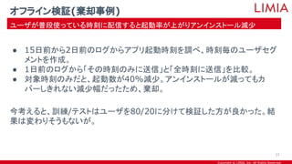 Copyright © LIMIA, Inc. All Rights Reserved.
● 15日前から2日前のログからアプリ起動時刻を調べ、時刻毎のユーザセグ
メントを作成。
● 1日前のログから「その時刻のみに送信」と「全時刻に送信」を比較。
● 対象時刻のみだと、起動数が40%減少。アンインストールが減ってもカ
バーしきれない減少幅だったため、棄却。
今考えると、訓練/テストはユーザを80/20に分けて検証した方が良かった。結
果は変わりそうもないが。
オフライン検証(棄却事例)
ユーザが普段使っている時刻に配信すると起動率が上がりアンインストール減少
27
 