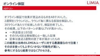 Copyright © LIMIA, Inc. All Rights Reserved.
オフライン検証で効果が見込めるものをABテストした。
2週間を1ラウンドとし、ラウンド毎に異なる仮説を検証した。
30ラウンドあたりで収束したので、検証を終了した。
その結果、以下のパターンが最もLTVが高かった。
● 一斉送信は1日5回
● そのうち4回は興味関心と一致した記事
● 記事は直近2週間の読了率が高かったもの
この結果は当時のLIMIAユーザに対する最適値なので注意！
そのまま使っても上手くいかない可能性が高い。
参考にするなら結果ではなくプロセスを。
オンライン検証
ABテスト
28
 