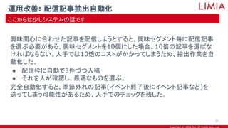 Copyright © LIMIA, Inc. All Rights Reserved.
興味関心に合わせた記事を配信しようとすると、興味セグメント毎に配信記事
を選ぶ必要がある。興味セグメントを10個にした場合、10倍の記事を選ばな
ければならない。人手では10倍のコストがかかってしまうため、抽出作業を自
動化した。
● 配信枠に自動で3件づつ入稿
● それを人が確認し、最適なものを選ぶ。
完全自動化すると、季節外れの記事(イベント終了後にイベント記事など)を
送ってしまう可能性があるため、人手でのチェックを残した。
運用改善: 配信記事抽出自動化
ここからは少しシステムの話です
29
 