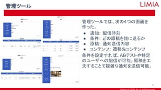 Copyright © LIMIA, Inc. All Rights Reserved.
管理ツールでは、次の4つの画面を
作った。
● 通知: 配信時刻
● 条件: どの原稿を誰に送るか
● 原稿: 通知送信内容
● コンテンツ: 遷移先コンテンツ
条件を設定すれば、ABテストや特定
のユーザへの配信が可能。原稿を工
夫することで複雑な通知を送信可能。
管理ツール
32
 