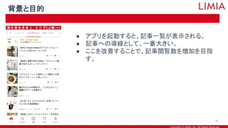 Copyright © LIMIA, Inc. All Rights Reserved.
● アプリを起動すると、記事一覧が表示される。
● 記事への導線として、一番大きい。
● ここを改善することで、記事閲覧数を増加を目指
す。
背景と目的
35
 