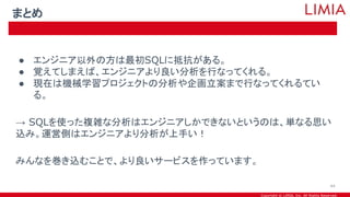 Copyright © LIMIA, Inc. All Rights Reserved.
● エンジニア以外の方は最初SQLに抵抗がある。
● 覚えてしまえば、エンジニアより良い分析を行なってくれる。
● 現在は機械学習プロジェクトの分析や企画立案まで行なってくれるてい
る。
→ SQLを使った複雑な分析はエンジニアしかできないというのは、単なる思い
込み。運営側はエンジニアより分析が上手い！
みんなを巻き込むことで、より良いサービスを作っています。
まとめ
44
 