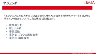 Copyright © LIMIA, Inc. All Rights Reserved.
「エンジニア以外の方が自らSQLを使ってセグメント分析を行うカルチャーをどのように
作っていったか」について、次の構成で説明します。
• 従来の分析
• 新しい分析
• 普及活動
• 事例1: プッシュ通知改善
• 事例2: 編成改善
アジェンダ
5
 