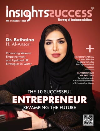 VOL | ISSUE | 202007 03
THE 10 SUCCESSFUL
ENTREPRENEUR
REVAMPING THE FUTURE
+
Dr. Buthaina
H. Al-Ansari
Promoting Women
Empowerment
and Updated HR
Strategies in Qatar
ENTREPRENEUR
OF THE YEAR
Tarek Mohamed:
An Autodidact Leader
with Innovative Vision
INSIGHTS’ SPECIAL
8 Most Effective
Leadership Styles
for Organizational
Success
 