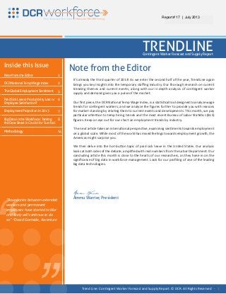 “ “
It’s already the third quarter of 2013! As we enter the second half of the year, TrendLine again
brings you key insights into the temporary staffing industry. Our thorough research on current
trending themes and current events, along with our in depth analysis of contingent worker
supply and demand gives you a pulse of the market.
Our first piece, the DCR National Temp Wage Index, is a statistical tool designed to analyze wage
trends for contingent workers; and we analyze the figures further to provide you with reasons
for market standing by relating them to current events and developments. This month, we pay
particular attention to temp hiring trends and the most recent Bureau of Labor Statistics (BLS)
figures. Keep an eye out for our chart on employment trends by industry.
The next article takes an international perspective, examining sentiments towards employment
on a global scale. While most of the world has mixed feelings towards employment growth, the
Americas might surprise you.
We then delve into the hot-button topic of paid sick leave in the United States. Our analysis
looks at both sides of the debate, amplified with real numbers from the Labor Department. Our
concluding article this month is close to the hearts of our researchers, as they hone in on the
significance of big data in workforce management. Look for our profiling of one of the leading
big data technologies.
Ammu Warrier
Ammu Warrier, President
Inside this Issue
Note from the Editor
DCR National Temp Wage Index
The Global Employment Sentiment
Paid Sick Leave: Productivity Lost or
Employee Satisfaction?
Employment Projection in 2013
Big Data in the Workforce: Taming
the Data Beast is Crucial for Survival
Methodology
1
2
5
6
7
8
14
“Boundaries between extended
workers and permanent
employees have started to blur
and likely will continue to do
so” ~David Gartside, Accenture
REPORT # 11 | January 2013
TRENDLINEContingent Worker Forecast and Supply Report
Note from the Editor
Trend Line: Contingent Worker Forecast and Supply Report. © DCR. All Rights Reserved - 1
Report # 17 | July 2013
 