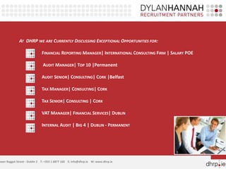 AT DHRP WE ARE CURRENTLY DISCUSSING EXCEPTIONAL OPPORTUNITIES FOR:
FINANCIAL REPORTING MANAGER| INTERNATIONAL CONSULTING FIRM | SALARY POE
AUDIT MANAGER| TOP 10 |Permanent
AUDIT SENIOR| CONSULTING| CORK |Belfast
TAX MANAGER| CONSULTING| CORK
TAX SENIOR| CONSULTING | CORK
VAT MANAGER| FINANCIAL SERVICES| DUBLIN
INTERNAL AUDIT | BIG 4 | DUBLIN - PERMANENT
ower Baggot Street - Dublin 2 T: +353 1 6877 160 E: info@dhrp.ie W: www.dhrp.ie
 