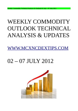 Weekly Commodity Technical Analysis & Outlook 02 July – 07 July 2012




WEEKLY COMMODITY
OUTLOOK TECHNICAL
ANALYSIS & UPDATES

WWW.MCXNCDEXTIPS.COM

02 – 07 JULY 2012
 