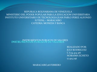 REPUBLICA BOLIVARIANA DE VENEZUELA
MINISTERIO DEL PÒDER POPULAR PARA LA EDUCACION UNIVERSITARIA
INSTITUTO UNIVERSITARIO DE TECNOLOGIA JUAN PABLO PEREZ ALFONZO
IUTEPAL – MARACAIBO
CATEDRA: MONEDA Y BANCA
INSTRUMENTOS PUBLICOS DE VALORES
REALIZADO POR:
JULY RODRIGUEZ
C.I:24.414.316
NORAIMA ECHETO
17.915.756
MARACAIBO,18 FEBRERO
 