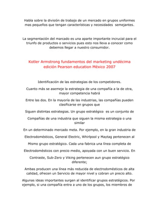Habla sobre la división de trabajo de un mercado en grupos uniformes
mas pequeños que tengan características y necesidades semejantes.
La segmentación del marcado es una aparte importante incrucial para el
triunfo de productos o servicios pues esto nos lleva a conocer como
debemos llegar a nuestro consumidor.
Kotler Armstrong fundamentos del marketing undécima
edición Pearson education México 2007
Identificación de las estrategias de los competidores.
Cuanto más se asemeje la estrategia de una compañía a la de otra,
mayor competencia habrá
Entre las dos. En la mayoría de las industrias, las compañías pueden
clasificarse en grupos que
Siguen distintas estrategias. Un grupo estratégico es un conjunto de
Compañías de una industria que siguen la misma estrategia o una
similar
En un determinado mercado meta. Por ejemplo, en la gran industria de
Electrodomésticos, General Electric, Whirlpool y Maytag pertenecen al
Mismo grupo estratégico. Cada una fabrica una línea completa de
Electrodomésticos con precio medio, apoyada con un buen servicio. En
Contraste, Sub-Zero y Viking pertenecen aun grupo estratégico
diferente;
Ambas producen una línea más reducida de electrodomésticos de alta
calidad, ofrecen un Servicio de mayor nivel y cobran un precio alto.
Algunas ideas importantes surgen al identificar grupos estratégicos. Por
ejemplo, si una compañía entra a uno de los grupos, los miembros de
 