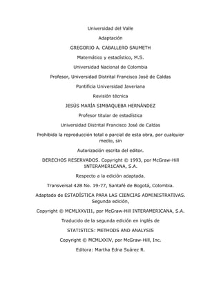 Universidad del Valle
Adaptación
GREGORIO A. CABALLERO SAUMETH
Matemático y estadístico, M.S.
Universidad Nacional de Colombia
Profesor, Universidad Distrital Francisco José de Caldas
Pontificia Universidad Javeriana
Revisión técnica
JESÚS MARÍA SIMBAQUEBA HERNÁNDEZ
Profesor titular de estadística
Universidad Distrital Francisco José de Caldas
Prohibida la reproducción total o parcial de esta obra, por cualquier
medio, sin
Autorización escrita del editor.
DERECHOS RESERVADOS. Copyright © 1993, por McGraw-Hill
1NTERAMER1CANA, S.A.
Respecto a la edición adaptada.
Transversal 42B No. 19-77, Santafé de Bogotá, Colombia.
Adaptado de ESTADÍSTICA PARA LAS CIENCIAS ADMINISTRATIVAS.
Segunda edición,
Copyright © MCMLXXVII1, por McGraw-Hill INTERAMERICANA, S.A.
Traducido de la segunda edición en inglés de
STATISTICS: METHODS AND ANALYSIS
Copyright © MCMLXXIV, por McGraw-Hill, Inc.
Editora: Martha Edna Suárez R.
 