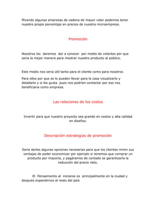 Mirando algunas empresas de cadena de mayor valor podemos tener
nuestro propio porcentaje en precios de nuestra microempresa.
Promoción
Nosotros los daremos dar a conocer por medio de volantes por que
seria la mejor manera para mostrar nuestro producto al público.
Este medio nos seria útil tanto para el cliente como para nosotros
Para ellos por que se lo pueden llevar para la casa visualizarlo y
detallarlo y si les gusta pues nos podrían contactar por eso nos
beneficiaria como empresa.
Las relaciones de los costos
Invertir para que nuestro proyecto sea grande en costos y alta calidad
en diseños.
Descripción estrategias de promoción
Seria darles algunas opciones necesarias para que los clientes miren sus
ventajas de poder economizar por ejemplo si tenemos que comprar un
producto por mayoría, y pagáramos de contado se garantizaría la
reducción del precio neto.
El Pensamiento al iniciarse es principalmente en la ciudad y
después expandirnos al resto del país
 