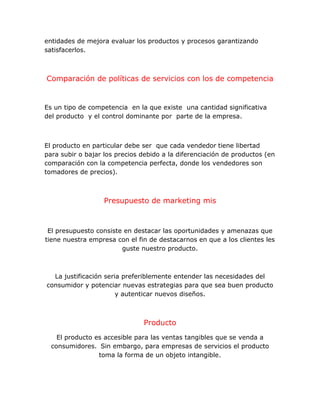 entidades de mejora evaluar los productos y procesos garantizando
satisfacerlos.
Comparación de políticas de servicios con los de competencia
Es un tipo de competencia en la que existe una cantidad significativa
del producto y el control dominante por parte de la empresa.
El producto en particular debe ser que cada vendedor tiene libertad
para subir o bajar los precios debido a la diferenciación de productos (en
comparación con la competencia perfecta, donde los vendedores son
tomadores de precios).
Presupuesto de marketing mis
El presupuesto consiste en destacar las oportunidades y amenazas que
tiene nuestra empresa con el fin de destacarnos en que a los clientes les
guste nuestro producto.
La justificación seria preferiblemente entender las necesidades del
consumidor y potenciar nuevas estrategias para que sea buen producto
y autenticar nuevos diseños.
Producto
El producto es accesible para las ventas tangibles que se venda a
consumidores. Sin embargo, para empresas de servicios el producto
toma la forma de un objeto intangible.
 