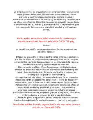 Va dirigida gerentes de proyectos lideres empresariales y comunitarios
investigadores entre otros permite conocer los comentes de un
proyecto y sus interrelaciones utilizar de manera creativa y
contextualizada herramientas de marketing estadísticas y financias para
así p0der identificar las diferentes etapas de un proyecto esto es desde
el origen de la idea su análisis y evaluación hasta la implantación para
así comprender la importancia interdisplinariedad y el trabajo en
equipo.
Philip kotler Kevin lane keller dirección de marketing y
duodécima edición Pearson education 2009 729 pág.
Enfoque:
La duodécima edición se basa en los pilares fundamentales de las
ediciones pasadas:
- Enfoque de dirección: el libro se centra en las principales decisiones
que han de tomar los directivos de marketing y la alta dirección para
armonizar los objetivos, las capacidades y los recursos de la empresa
con las necesidades y oportunidades del mercado.
- Planteamiento analítico: ofrece herramientas contextuales para
analizar los problemas recurrentes en la dirección del marketing. Los
casos y los ejemplos ilustran de forma efectiva los principios, las
estrategias y las prácticas del marketing.
- Perspectiva multidisciplinar: se basa en la riqueza de las diferentes
disciplinas científicas (economía, conductismo, teoría de dirección y
matemáticas) para utilizar conceptos y herramientas fundamentales.
- Aplicaciones universales: aplica el pensamiento estratégico a todo el
espectro del marketing: productos y servicios, consumidores y
empresas, organizaciones con y sin ánimo de lucro, empresas
nacionales e internacionales, empresas grandes y pequeñas, fabricantes
e intermediarios, y sectores de alta y baja tecnología.
- Cobertura global y equilibrada: abarca todas las temáticas que un
director de marketing informado debe conocer: marketing estratégico.
Fernández valiñas Ricardo segmentación de mercados primera
edición mc Graw Hill 2009
 