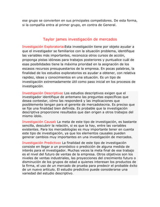 ese grupo se convierten en sus principales competidores. De esta forma,
si la compañía entra al primer grupo, en contra de General.
Taylor james investigación de mercados
Investigación Exploratoria:Esta investigación tiene por objeto ayudar a
que el investigador se familiarice con la situación problema, identifique
las variables más importantes, reconozca otros cursos de acción,
proponga pistas idóneas para trabajos posteriores y puntualice cuál de
esas posibilidades tiene la máxima prioridad en la asignación de los
escasos recursos presupuestarios de la empresa. En pocas palabras, la
finalidad de los estudios exploratorios es ayudar a obtener, con relativa
rapidez, ideas y conocimientos en una situación. Es un tipo de
investigación extremadamente útil como paso inicial en los procesos de
investigación.
Investigación Descriptiva: Los estudios descriptivos exigen que el
investigador identifique de antemano las preguntas específicas que
desea contestar, cómo las responderá y las implicaciones que
posiblemente tengan para el gerente de mercadotecnia. Es preciso que
se fije una finalidad bien definida. Es probable que la investigación
descriptiva proporcione resultados que dan origen a otros trabajos del
mismo ídolo.
Investigación Causal: La meta de este tipo de investigación, es bastante
sencilla, descubrir la relación, si es que la hay, entre las variables
existentes. Para los mercadologías es muy importante tener en cuenta
este tipo de investigación, ya que los elementos causales pueden
generar cambios muy importantes en una investigación de mercados.
Investigación Predictivo: La finalidad de este tipo de investigación
consiste en llegar a un pronóstico o predicción de alguna medida de
interés para el investigador. Muchas veces la meta final de ese trabajo
es el nivel del futuro de ventas de la empresa. Otros objetivos son los
niveles de ventas industriales, las proyecciones del crecimiento futuro o
disminución de los grupos de edad a quienes interesan los productos de
la firma, el uso de un mercado de prueba para predecir el probable éxito
de un nuevo artículo. El estudio predictivo puede considerarse una
variedad del estudio descriptivo.
 
