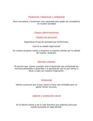 Protección intelectual y ambiental
Sera innovadora y tendremos mas capacidad para poder ser competitiva
en nuestra sociedad
Costos administrativos
Gastos de personal
Especifique el tipo de sociedad que conformaría.
Cual es su estado legal actual.
En nuestro proyecto vamos a dirigirnos a nuestros clientes por la calidad
de nuestro producto.
Normas urbanas
El servicio que vamos a prestar será el desarrollo que comprende los
servicios personales y generales y la apropiación que lo que vamos a
llevar a cabo con nuestra imaginación.
Ambiental
Vamos a procurar que lo que vamos a hacer sea reciclable para no
gastar tantos recursos.
Laboral y protección social
En lo laboral vamos a ser lo mas discretos que podamos para que
nuestro proyecto se haga denotar.
 