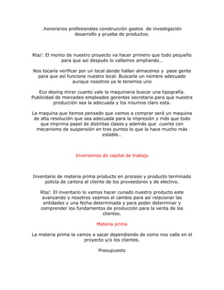 .honorarios profesionales construcción gastos de investigación
desarrollo y prueba de productos.
Rta/: El monto de nuestro proyecto va hacer primero que todo pequeño
para que así después lo vallamos ampliando…
Nos tocaría verificar por un local donde hallan almacenes y pase gente
para que así funcione nuestro local. Buscarle un nombre adecuado
aunque nosotros ya le tenemos uno
Eco desing mirar cuanto vale la maquinaria buscar una tipografía.
Publicidad de mercadeo empleados gerentes secretaria para que nuestra
producción sea la adecuada y los insumos claro esta.
La maquina que hemos pensado que vamos a comprar será un maquina
de alta resolución que sea adecuada para la impresión y más que todo
que imprima papel de distintas clases y además que cuente con
mecanismo de suspensión en tres puntos lo que la hace mucho más
estable…
Inversiones de capital de trabajo
Inventario de materia prima producto en proceso y producto terminado
policía de cartera al cliente de los proveedores y de electivo.
Rta/: El inventario lo vamos hacer cunado nuestro producto este
avanzando y nosotros veamos el cambio para así relacionar las
entidades y una fecha determinada y para poder determinar y
comprender los fundamentos de producción para la venta de los
clientes.
Materia prima
La materia prima la vamos a sacar dependiendo de como nos valla en el
proyecto y/o los clientes.
Presupuesto
 