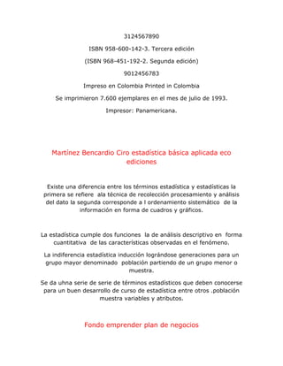 3124567890
ISBN 958-600-142-3. Tercera edición
(ISBN 968-451-192-2. Segunda edición)
9012456783
Impreso en Colombia Printed in Colombia
Se imprimieron 7.600 ejemplares en el mes de julio de 1993.
Impresor: Panamericana.
Martínez Bencardio Ciro estadística básica aplicada eco
ediciones
Existe una diferencia entre los términos estadística y estadísticas la
primera se refiere ala técnica de recolección procesamiento y análisis
del dato la segunda corresponde a l ordenamiento sistemático de la
información en forma de cuadros y gráficos.
La estadística cumple dos funciones la de análisis descriptivo en forma
cuantitativa de las características observadas en el fenómeno.
La indiferencia estadística inducción lográndose generaciones para un
grupo mayor denominado población partiendo de un grupo menor o
muestra.
Se da uhna serie de serie de términos estadísticos que deben conocerse
para un buen desarrollo de curso de estadística entre otros .población
muestra variables y atributos.
Fondo emprender plan de negocios
 