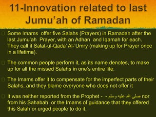  Some Imams offer five Salahs (Prayers) in Ramadan after the
last Jumu’ah Prayer, with an Adhan and Iqamah for each.
They call it Salat-ul-Qada’ Al-’Umry (making up for Prayer once
in a lifetime).
 The common people perform it, as its name denotes, to make
up for all the missed Salahs in one’s entire life;
 The Imams offer it to compensate for the imperfect parts of their
Salahs, and they blame everyone who does not offer it
 It was neither reported from the Prophet - ‫وسلم‬ ‫عليه‬ ‫هللا‬ ‫صلى‬- nor
from his Sahabah or the Imams of guidance that they offered
this Salah or urged people to do it.
 