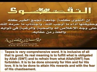  Taqwa is very comprehensive word. It is inclusive of all
that is good. Its real meaning is to fulfill what is obligated
by Allah (SWT) and to refrain from what Allah(SWT) has
forbidden. It is to be done sincerely for Him and for His
love. It is to be done to attain His rewards and with the fear
of His chastisement.
 
