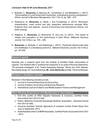 Curriculum Vitae for Mr Juma Bananuka, 2017
Page 2 of 4
3. Mukyala, V., Bananuka, J., Basuuta, M., Tumwebaze, Z. and Bakalikwira, L. (2017),
“Accountability of Local Government Authorities: a developing economy perspective”,
African Journal of Business Management, Vol.11 No.12, pp. 266 – 274.
4. Ssekiziyivu, B., Bananuka, J., Nkote, I. and Tumwebaze, Z. (2017), “Borrowers’
characteristics, credit control and loan repayment performance amongst MFIs:
Evidence from rural Uganda”, Journal of Economics and International Finance, Vol.
(forth coming).
5. Nagasha, S., Bananuka, J., Musimenta, D. and Lulu, G. (2017), “The impact of
merger and acquisition on firm performance in East Africa”, Makerere Business
Journal, Vol.13 No.2, pp. 109 – 228.
6. Bananuka, J., Mukyala, V. and Nalukenge, I. (2017), “Perceived internal audit roles
and challenges in a developing economy”, Makerere Business Journal, Vol.13 No.2,
pp. 187-206.
Research grants
Recently won a research grant from the Institute of Certified Public Accountants of
Uganda. The research title is “professional scepticism in an audit of financial statements.
The principal investigator is Dr. Twaha Kaawaase Kigongo. Others are; Prof. Stephen
Nkundabanyanga, Dr. Irene Nalukenge, Mr. Juma Bananuka and Ms. Veronica Mukyala.
Reviews in Academic Journals
Reviewer in the following emerald journals
1. Journal of Financial Reporting and Accounting
2. Journal of Islamic Accounting and Business Research
3. International Journal of Islamic and Middle Eastern Finance and Management
Other Working Experiences and Membership to Associations
 Part time auditor at SNG Sejjaaka Kaawaase & Company, Certified Public
Accountants from 2014 to date
 Patron, Makerere University Kamwenge Students’ Association – Business School
from 2013 to date.
 Accounts Assistant, Sameer Agriculture & Livestock Limited (Fresh Diary) from
June to September, 2013.
 Audit Assistant (Intern) at BMR Associates, Certified Public Accountants from 2012
- 2013
 