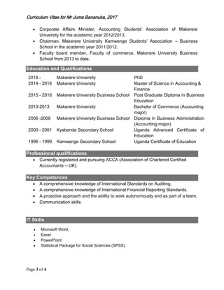 Curriculum Vitae for Mr Juma Bananuka, 2017
Page 3 of 4
 Corporate Affairs Minister, Accounting Students’ Association of Makerere
University for the academic year 2012/2013.
 Chairman, Makerere University Kamwenge Students’ Association – Business
School in the academic year 2011/2012.
 Faculty board member, Faculty of commerce, Makerere University Business
School from 2013 to date.
Education and Qualifications
2018 - Makerere University PhD
2014 - 2016 Makerere University Master of Science in Accounting &
Finance
2015 - 2016 Makerere University Business School Post Graduate Diploma in Business
Education
2010-2013 Makerere University Bachelor of Commerce (Accounting
major)
2006 -2008 Makerere University Business School Diploma in Business Administration
(Accounting major)
2000 - 2001 Kyabenda Secondary School Uganda Advanced Certificate of
Education
1996 - 1999 Kamwenge Secondary School Uganda Certificate of Education
Professional qualifications
 Currently registered and pursuing ACCA (Association of Chartered Certified
Accountants – UK).
Key Competences
 A comprehensive knowledge of International Standards on Auditing.
 A comprehensive knowledge of International Financial Reporting Standards.
 A proactive approach and the ability to work autonomously and as part of a team.
 Communication skills
IT Skills
 Microsoft Word,
 Excel
 PowerPoint
 Statistical Package for Social Sciences (SPSS)
 