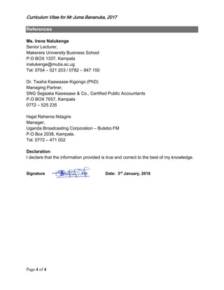 Curriculum Vitae for Mr Juma Bananuka, 2017
Page 4 of 4
References
Ms. Irene Nalukenge
Senior Lecturer,
Makerere University Business School
P.O BOX 1337, Kampala
inalukenge@mubs.ac.ug
Tel: 0704 – 021 203 / 0782 – 847 150
Dr. Twaha Kaawaase Kigongo (PhD)
Managing Partner,
SNG Sejjaaka Kaawaase & Co., Certified Public Accountants
P.O BOX 7657, Kampala
0772 – 525 235
Hajat Rehema Ndagire
Manager,
Uganda Broadcasting Corporation – Butebo FM
P.O Box 2038, Kampala.
Tel. 0772 – 471 002
Declaration
I declare that the information provided is true and correct to the best of my knowledge.
Signature Date: 3rd
January, 2018
 