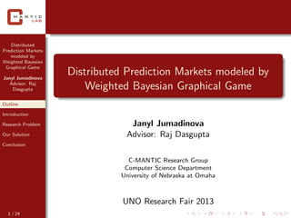Distributed
Prediction Markets
modeled by
Weighted Bayesian
Graphical Game
Janyl Jumadinova
Advisor: Raj
Dasgupta
Outline
Introduction
Research Problem
Our Solution
Conclusion
Distributed Prediction Markets modeled by
Weighted Bayesian Graphical Game
Janyl Jumadinova
Advisor: Raj Dasgupta
C-MANTIC Research Group
Computer Science Department
University of Nebraska at Omaha
UNO Research Fair 2013
1 / 24
 