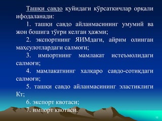 13
Ташқи савдо қуйидаги кўрсаткичлар орқали
ифодаланади:
1. ташқи савдо айланмасининг умумий ва
жон бошига тўғри келган ҳажми;
2. экспортнинг ЯИМдаги, айрим олинган
маҳсулотлардаги салмоғи;
3. импортнинг мамлакат истеъмолидаги
салмоғи;
4. мамлакатнинг халқаро савдо-сотиқдаги
салмоғи;
5. ташқи савдо айланмасининг эластиклиги
Кт;
6. экспорт квотаси;
7. импорт квотаси.
 