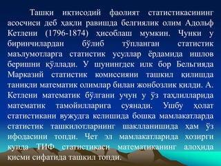 Ташқи иқтисодий фаолият статистикасининг
асосчиси деб ҳақли равишда белгиялик олим Адольф
Кетлени (1796-1874) ҳисоблаш мумкин. Чунки у
биринчилардан бўлиб тўпланган статистик
маълумотларга статистик усуллар ёрдамида ишлов
беришни қўллади. У шунингдек илк бор Бельгияда
Марказий статистик комиссияни ташкил қилишда
таниқли математик олимлар билан жонбозлик қилди. А.
Кетлени математик бўлгани учун у ўз таҳлилларида
математик тамойилларига суянади. Ушбу ҳолат
статистикани вужудга келишида бошқа мамлакатларда
статистик ташкилотларнинг шаклланишида ҳам ўз
ифодасини топди. Чет эл мамлакатларида хозирги
кунда ТИФ статистикаси математиканинг алоҳида
қисми сифатида ташкил топди.
 