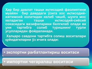 Ҳар бир давлат ташқи иқтисодий фаолиятини
муайян бир даврдаги ўзига хос иқтисодий-
ижтимоий холатидан келиб чиқиб, шунга мос
келадиган ташқи иқтисодий-сиёсий
сохасидаги вазифаларини белгилаб олади ва
уни тартибга солиб туришнинг турли
усулларидан фойдаланади.
Халқаро савдони тартибга солиш воситалари
қуйидагиларни ўз ичига олади:
• экспортни рағбатлантириш воситаси
• импортни чегаралаш воситаси
 