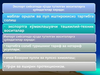 Экспорт сиёсатида кўзда тутилган воситаларга
қуйидагилар киради:
· маблағ орқали ва пул иштирокисиз тартибга
солиш
· экспортга кўмаклашувчи ташкилий-техник
воситалар
Импорт сиёсатида кўзда тутилган воситаларга
қуйидагилар киради:
• тартибга солиб туришнинг тариф ва нотариф
усуллари;
• ички бозорни пулли ва пулсиз химоялаш;
• тўғри ва яширин протекционизм.
 