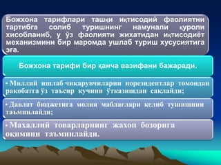 Божхона тарифлари ташқи иқтисодий фаолиятни
тартибга солиб туришнинг намунали қуроли
хисобланиб, у ўз фаолияти жихатидан иқтисодиёт
механизмини бир маромда ушлаб туриш хусусиятига
эга.
Божхона тарифи бир қанча вазифани бажаради.
• Миллий ишлаб чиқарувчиларни норезидентлар томондан
рақобатга ўз таъсир кучини ўтказишдан сақлайди;
• Давлат бюджетига молия маблағлари келиб тушишини
таъминлайди;
• Махаллий товарларнинг жахон бозорига
оқимини таъминлайди.
 