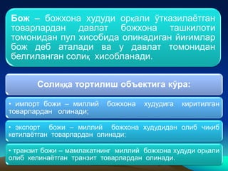 Бож – божхона худуди орқали ўтказилаётган
товарлардан давлат божхона ташкилоти
томонидан пул хисобида олинадиган йиғимлар
бож деб аталади ва у давлат томонидан
белгиланган солиқ хисобланади.
Солиққа тортилиш объектига кўра:
• импорт божи – миллий божхона худудига киритилган
товарлардан олинади;
• экспорт божи – миллий божхона худудидан олиб чиқиб
кетилаётган товарлардан олинади;
• транзит божи – мамлакатнинг миллий божхона худуди орқали
олиб келинаётган транзит товарлардан олинади.
 