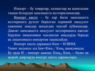 22
Импорт – бу товарлар, хизматлар ва капитални
ташқи бозордан мамлакатга келтирилишидир.
Импорт квота – бу ҳар йили мамлакатга
келтиришга рухсат берилган хорижий маҳсулот
ҳажмини миқдор жиҳатдан чеклаб қўйишидир.
Давлат мамлакатга маҳсулот келтиришига ижозат
берувчи лицензияни чекланган миқдорда беради
ва лицензиясиз импортни тақиқлайди.
Импорт квота даражаси Ким = И/ЯИМ;
Унинг индекси эса Iим=Ким1 / Ким0 аниқланади.
Бу ерда И – импорт ҳажми; Ким0, Ким1 – базис ва
жорий даврларда импорт квота даражалари.
 